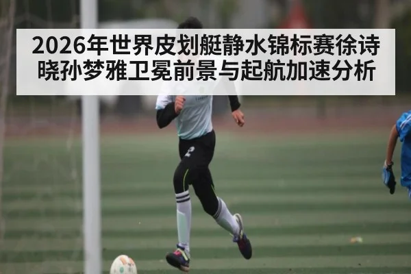 2026年世界皮划艇静水锦标赛徐诗晓孙梦雅卫冕前景与起航加速分析 - kaiyun