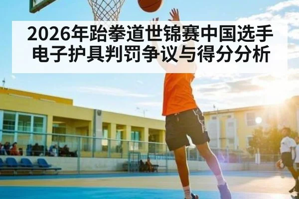 2026年跆拳道世锦赛中国选手电子护具判罚争议与得分分析