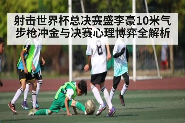 射击世界杯总决赛盛李豪10米气步枪冲金与决赛心理博弈全解析