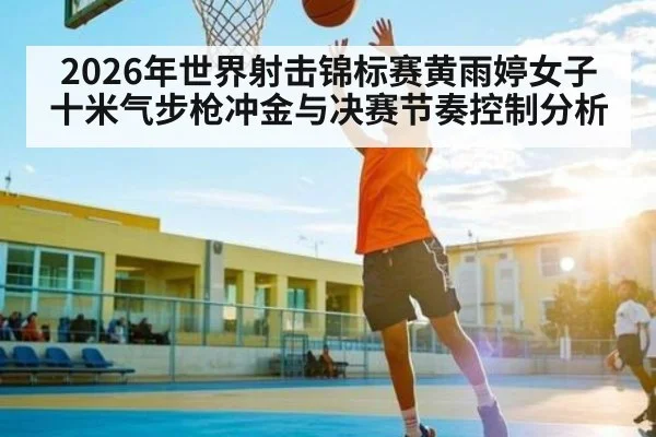 2026年世界射击锦标赛黄雨婷女子十米气步枪冲金与决赛节奏控制分析 - kaiyun
